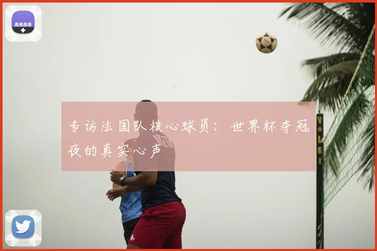 专访法国队核心球员：世界杯夺冠夜的真实心声