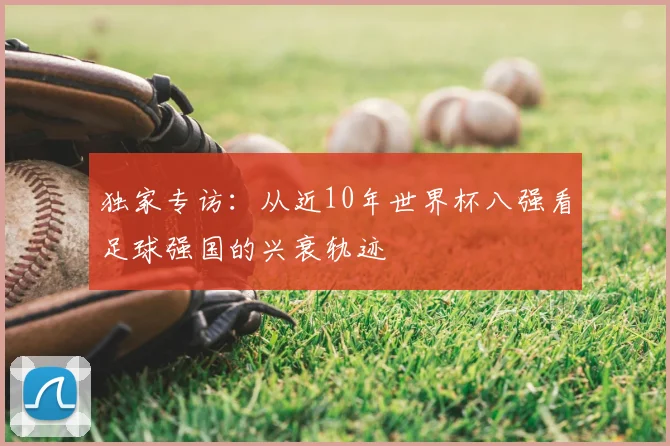 独家专访:从近10年世界杯八强看足球强国的兴衰轨迹