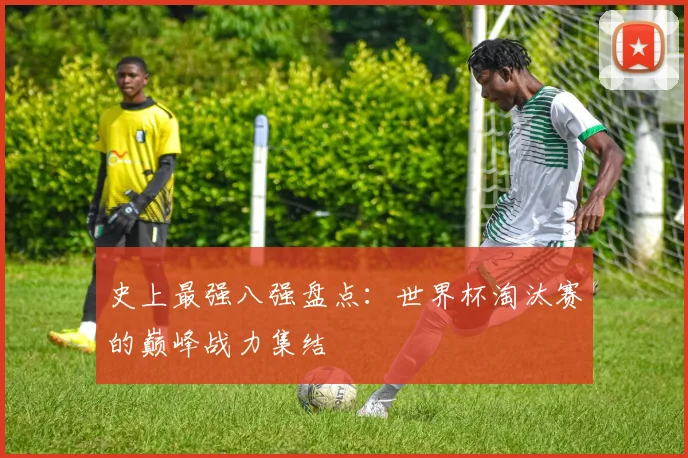 史上最强八强盘点：世界杯淘汰赛的巅峰战力集结