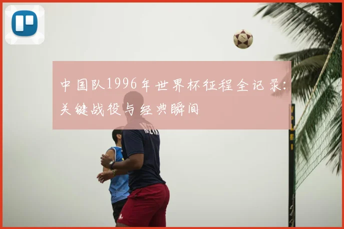 中国队1996年世界杯征程全记录:关键战役与经典瞬间