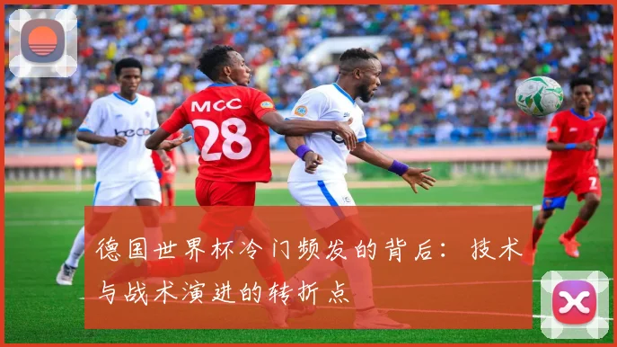 德国世界杯冷门频发的背后：技术与战术演进的转折点