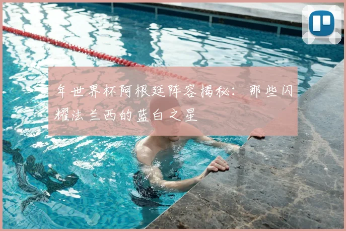 年世界杯阿根廷阵容揭秘:那些闪耀法兰西的蓝白之星