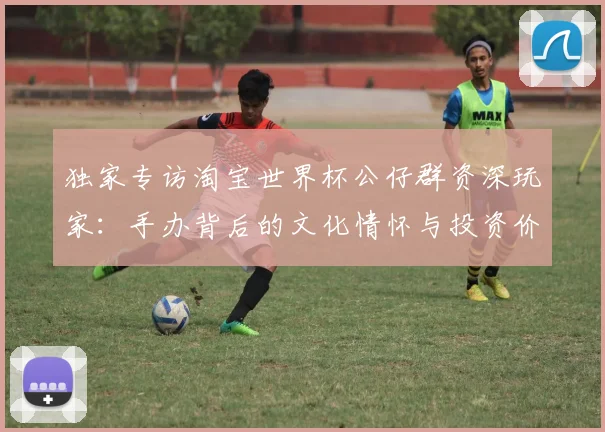 独家专访淘宝世界杯公仔群资深玩家：手办背后的文化情怀与投资价值