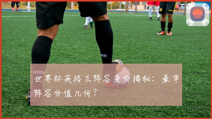 世界杯英格兰阵容身价揭秘：豪华阵容价值几何？