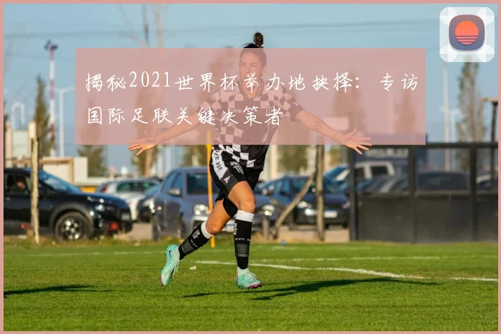 揭秘2021世界杯举办地抉择：专访国际足联关键决策者