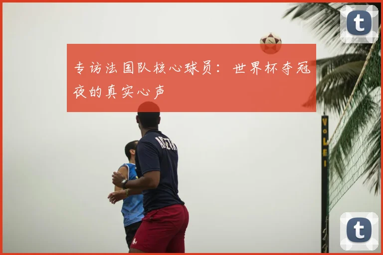 专访法国队核心球员：世界杯夺冠夜的真实心声