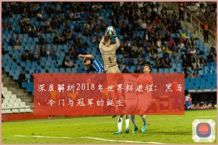 深度解析2018年世界杯进程：黑马、冷门与冠军的诞生