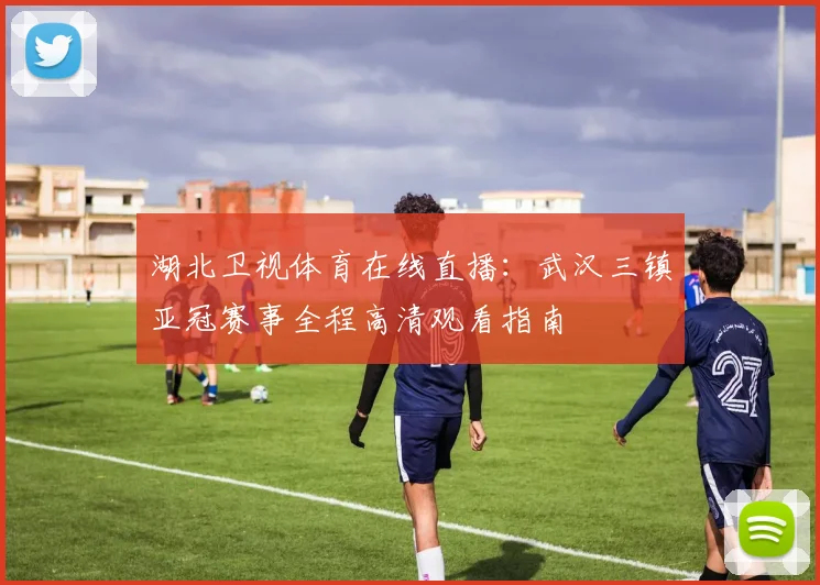 湖北卫视体育在线直播：武汉三镇亚冠赛事全程高清观看指南