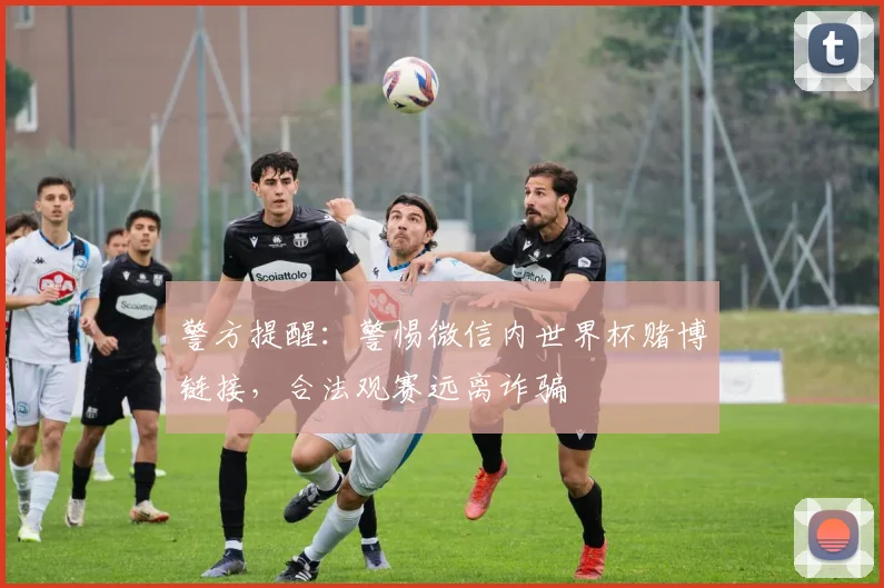 警方提醒：警惕微信内世界杯赌博链接，合法观赛远离诈骗