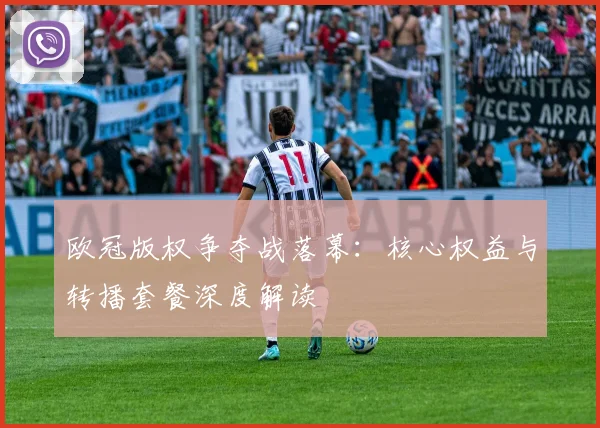 欧冠版权争夺战落幕：核心权益与转播套餐深度解读