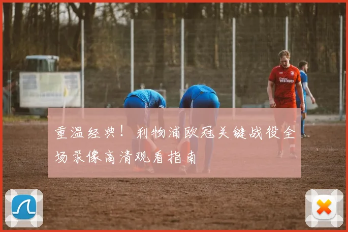 重温经典！利物浦欧冠关键战役全场录像高清观看指南