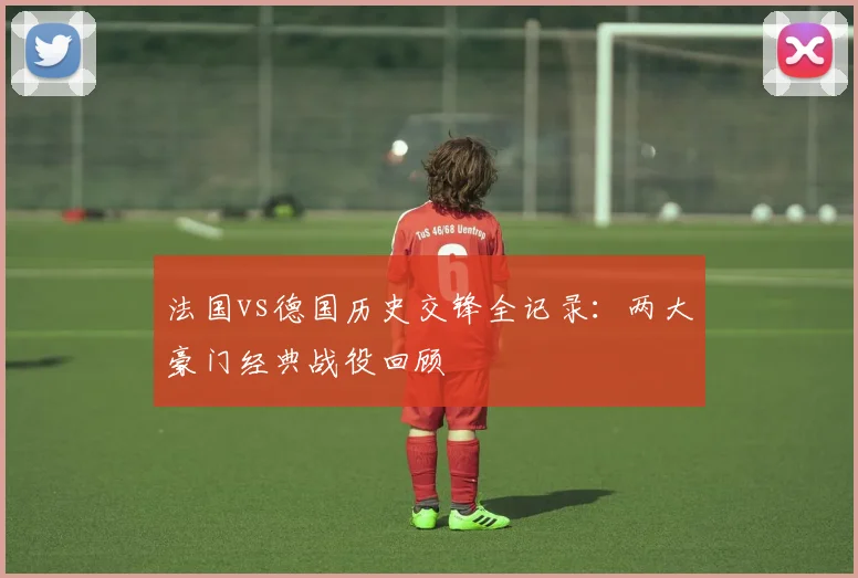 法国vs德国历史交锋全记录：两大豪门经典战役回顾