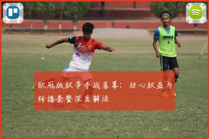 欧冠版权争夺战落幕：核心权益与转播套餐深度解读