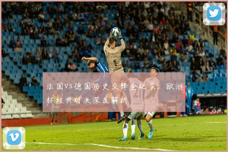 法国vs德国历史交锋全纪录：欧洲杯经典对决深度解析