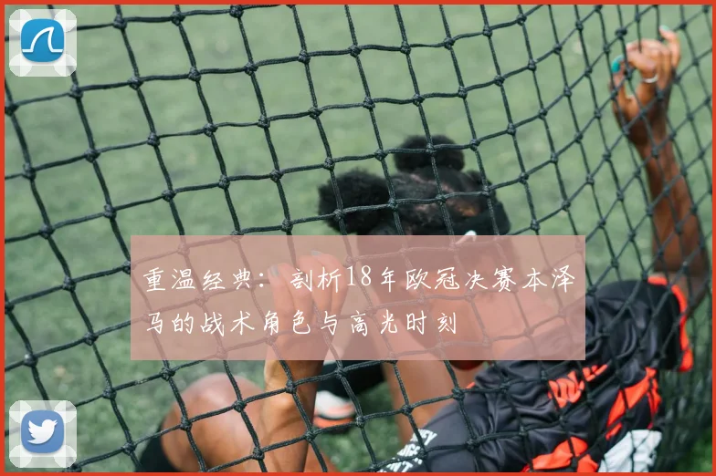 重温经典：剖析18年欧冠决赛本泽马的战术角色与高光时刻