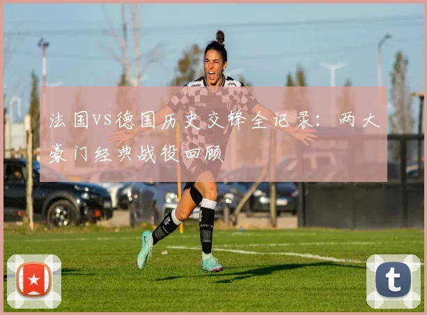 法国vs德国历史交锋全记录：两大豪门经典战役回顾