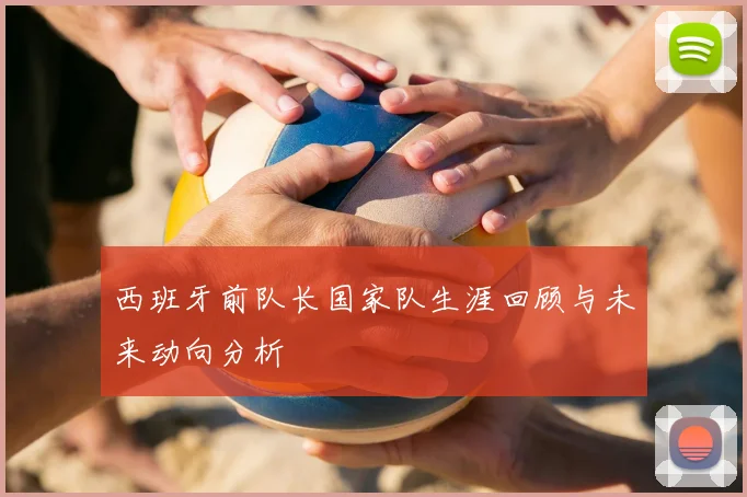 西班牙前队长国家队生涯回顾与未来动向分析